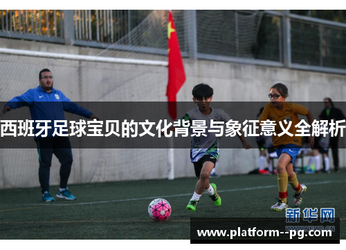 西班牙足球宝贝的文化背景与象征意义全解析 西班牙足球宝贝的文化背景与象征意义全解析