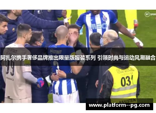 阿扎尔携手奢侈品牌推出限量版服装系列 引领时尚与运动风潮融合