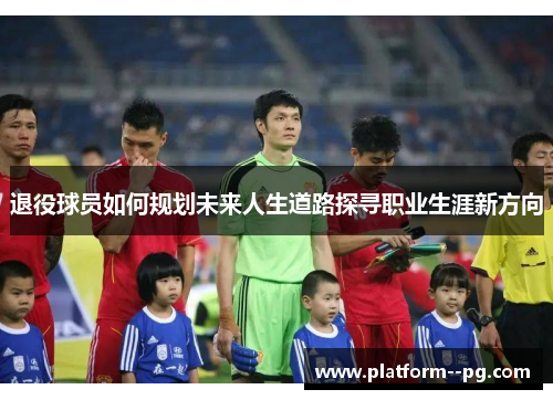 退役球员如何规划未来人生道路探寻职业生涯新方向 退役球员如何规划未来人生道路探寻职业生涯新方向
