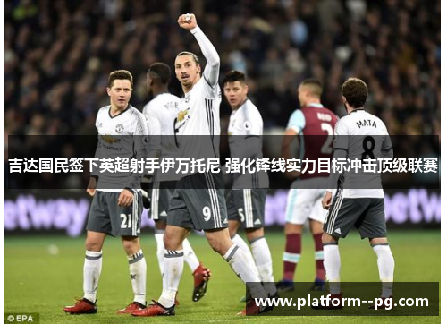 吉达国民签下英超射手伊万托尼 强化锋线实力目标冲击顶级联赛