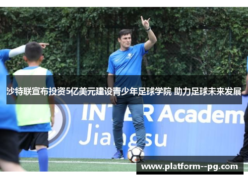 沙特联宣布投资5亿美元建设青少年足球学院 助力足球未来发展 沙特联宣布投资5亿美元建设青少年足球学院 助力足球未来发展