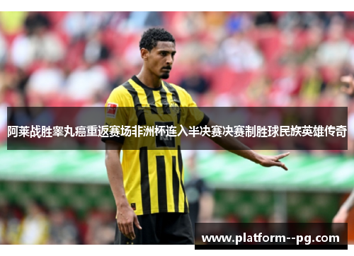 阿莱战胜睾丸癌重返赛场非洲杯连入半决赛决赛制胜球民族英雄传奇 阿莱战胜睾丸癌重返赛场非洲杯连入半决赛决赛制胜球民族英雄传奇