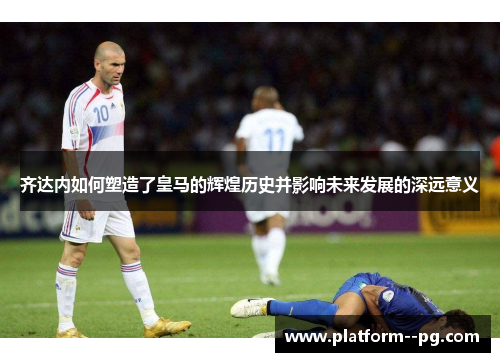 齐达内如何塑造了皇马的辉煌历史并影响未来发展的深远意义