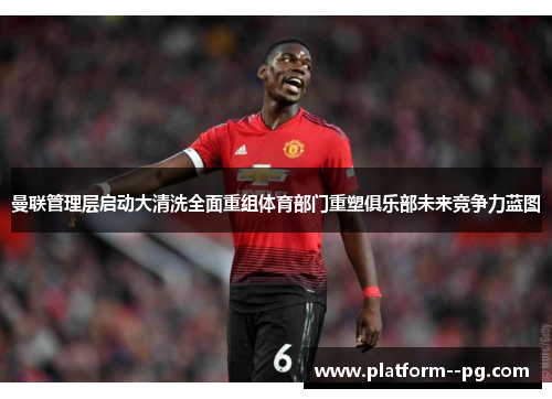 曼联管理层启动大清洗全面重组体育部门重塑俱乐部未来竞争力蓝图
